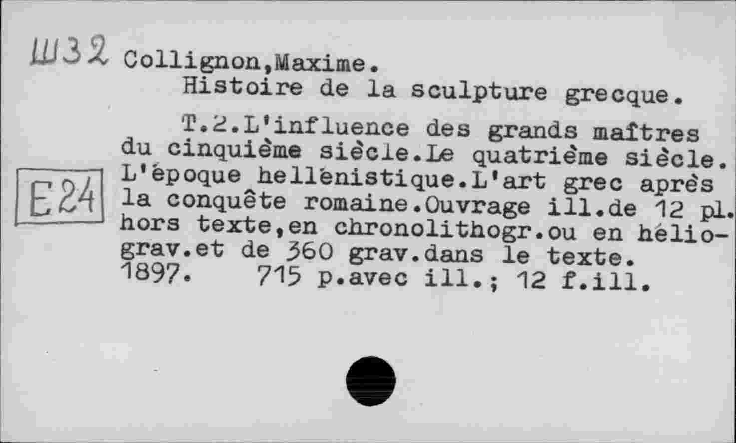 ﻿шзз.
Collignon,Maxime.
Histoire de la sculpture grecque.
E34
T.2.L’influence des grands maîtres du cinquième siècle.Le quatrième siècle. L’époque^hellénistique.L’art grec après la conquête romaine .Ouvrage ill.de 12 pl. hors texte,en chronolithogr.ou en hèlio-grav.et de 360 grav.dans le texte. 1897.	715 p.avec ill.; 12 f.ill.